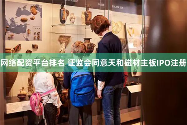 网络配资平台排名 证监会同意天和磁材主板IPO注册