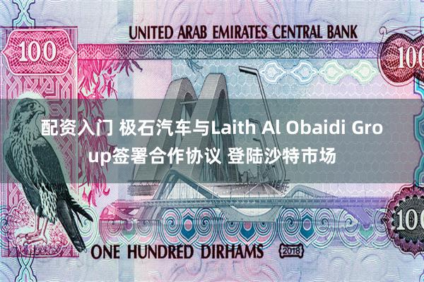 配资入门 极石汽车与Laith Al Obaidi Group签署合作协议 登陆沙特市场