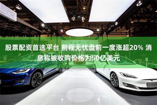 股票配资首选平台 前程无忧盘前一度涨超20% 消息称被收购价格为50亿美元