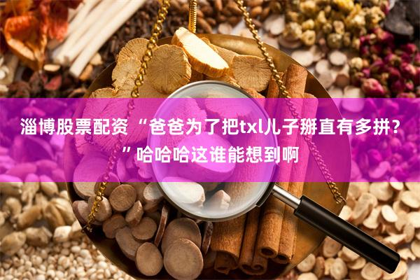 淄博股票配资 “爸爸为了把txl儿子掰直有多拼？”哈哈哈这谁能想到啊