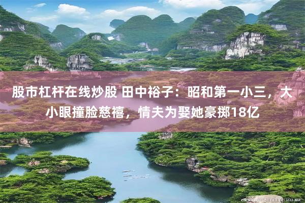 股市杠杆在线炒股 田中裕子：昭和第一小三，大小眼撞脸慈禧，情夫为娶她豪掷18亿