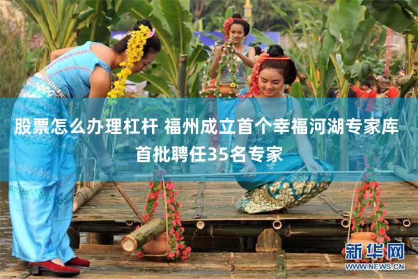 股票怎么办理杠杆 福州成立首个幸福河湖专家库 首批聘任35名专家