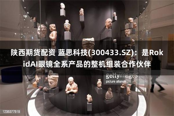 陕西期货配资 蓝思科技(300433.SZ)：是RokidAI眼镜全系产品的整机组装合作伙伴