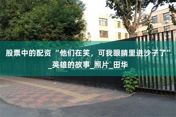 股票中的配资 “他们在笑，可我眼睛里进沙子了”_英雄的故事_照片_田华