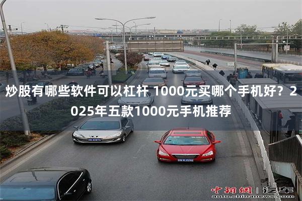 炒股有哪些软件可以杠杆 1000元买哪个手机好？2025年五款1000元手机推荐