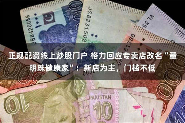 正规配资线上炒股门户 格力回应专卖店改名“董明珠健康家”：新店为主，门槛不低
