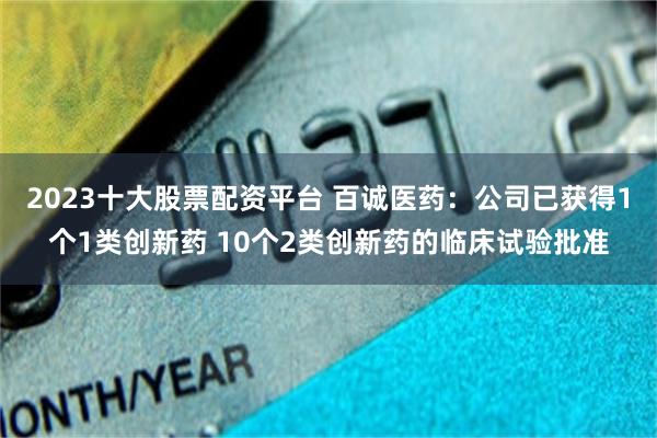 2023十大股票配资平台 百诚医药：公司已获得1个1类创新药 10个2类创新药的临床试验批准