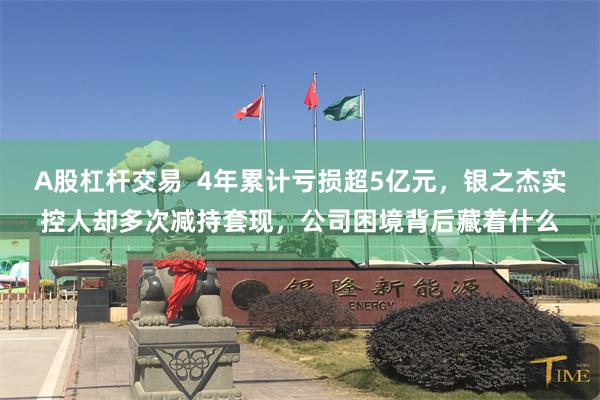 A股杠杆交易  4年累计亏损超5亿元，银之杰实控人却多次减持套现，公司困境背后藏着什么