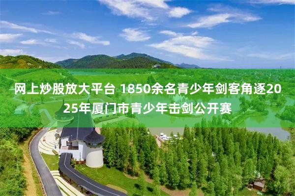 网上炒股放大平台 1850余名青少年剑客角逐2025年厦门市青少年击剑公开赛