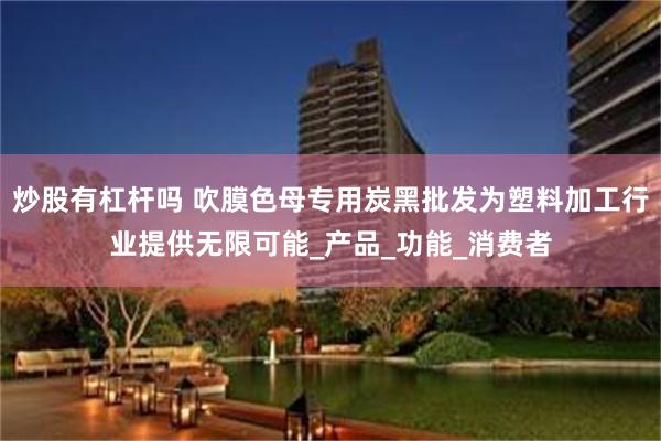 炒股有杠杆吗 吹膜色母专用炭黑批发为塑料加工行业提供无限可能_产品_功能_消费者