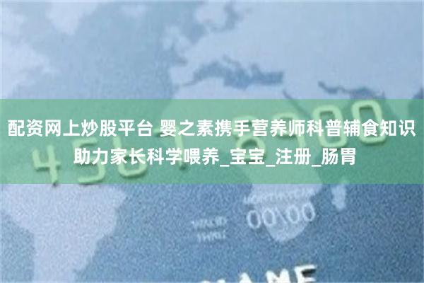 配资网上炒股平台 婴之素携手营养师科普辅食知识 助力家长科学喂养_宝宝_注册_肠胃