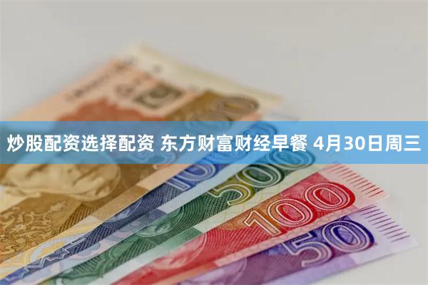 炒股配资选择配资 东方财富财经早餐 4月30日周三