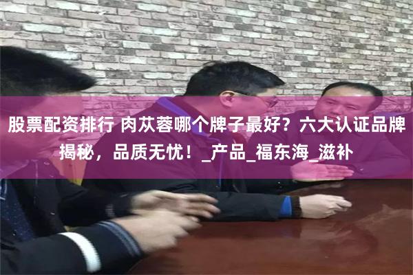 股票配资排行 肉苁蓉哪个牌子最好？六大认证品牌揭秘，品质无忧！_产品_福东海_滋补