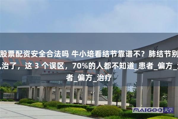 股票配资安全合法吗 牛小培看结节靠谱不？肺结节别再乱治了，这 3 个误区，70%的人都不知道_患者_偏方_治疗