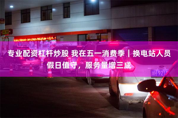 专业配资杠杆炒股 我在五一消费季｜换电站人员假日值守，服务量增三成