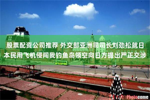 股票配资公司推荐 外交部亚洲司司长刘劲松就日本民用飞机侵闯我钓鱼岛领空向日方提出严正交涉
