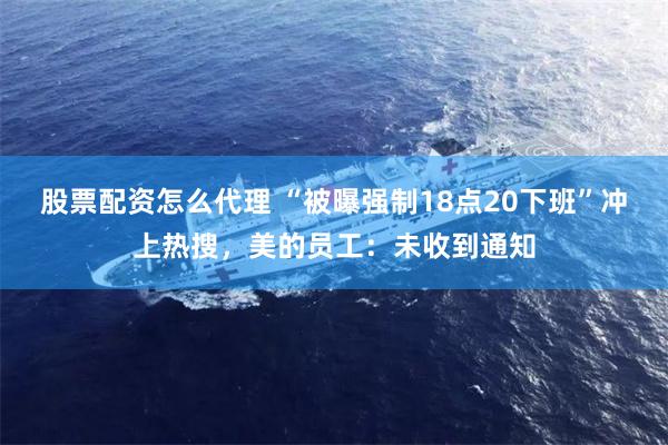 股票配资怎么代理 “被曝强制18点20下班”冲上热搜，美的员工：未收到通知