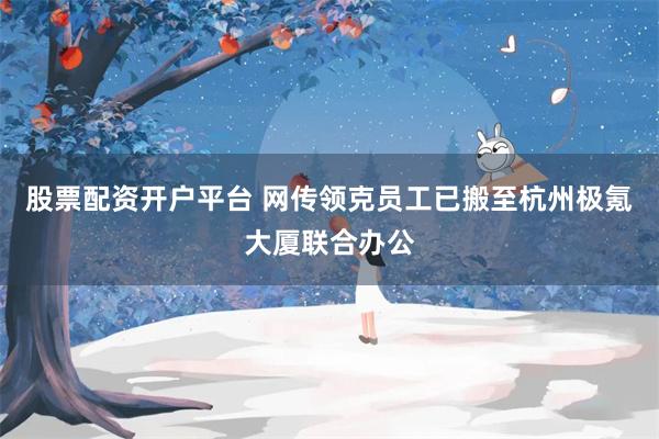 股票配资开户平台 网传领克员工已搬至杭州极氪大厦联合办公