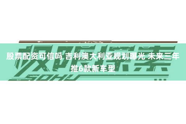 股票配资可信吗 吉利澳大利亚规划曝光 未来三年推6款新车型