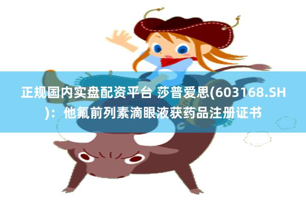 正规国内实盘配资平台 莎普爱思(603168.SH)：他氟前列素滴眼液获药品注册证书