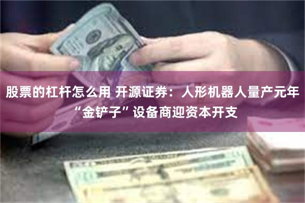 股票的杠杆怎么用 开源证券：人形机器人量产元年 “金铲子”设备商迎资本开支