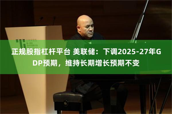 正规股指杠杆平台 美联储：下调2025-27年GDP预期，维持长期增长预期不变
