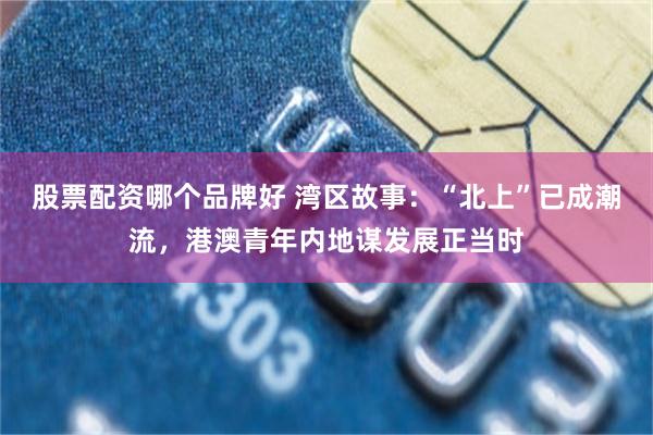 股票配资哪个品牌好 湾区故事：“北上”已成潮流，港澳青年内地谋发展正当时