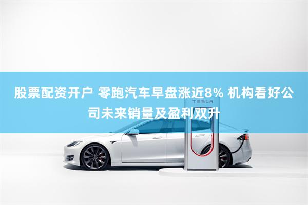 股票配资开户 零跑汽车早盘涨近8% 机构看好公司未来销量及盈利双升
