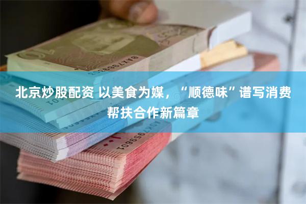 北京炒股配资 以美食为媒，“顺德味”谱写消费帮扶合作新篇章