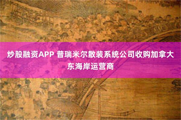 炒股融资APP 普瑞米尔散装系统公司收购加拿大东海岸运营商