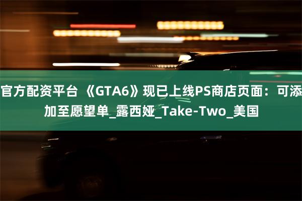 官方配资平台 《GTA6》现已上线PS商店页面：可添加至愿望单_露西娅_Take-Two_美国