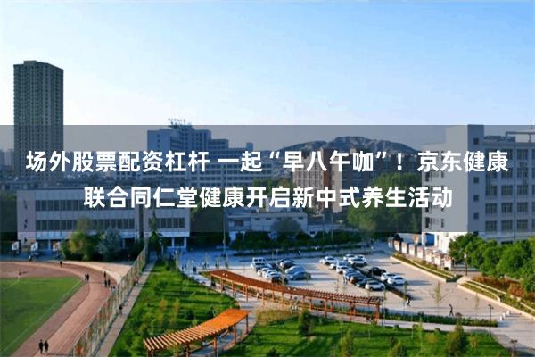 场外股票配资杠杆 一起“早八午咖”！京东健康联合同仁堂健康开启新中式养生活动