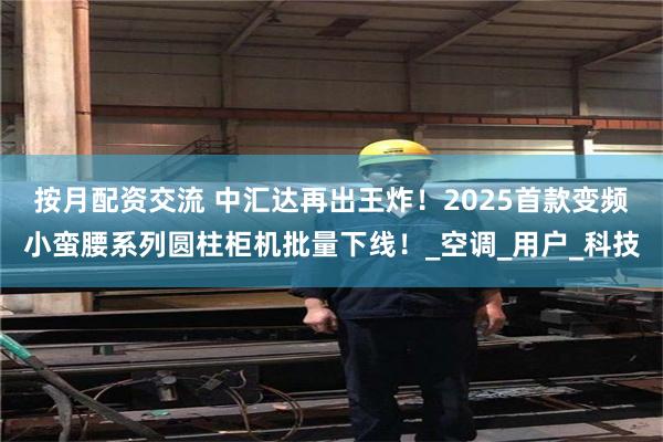 按月配资交流 中汇达再出王炸！2025首款变频小蛮腰系列圆柱柜机批量下线！_空调_用户_科技