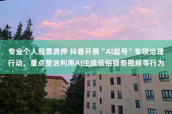 专业个人股票质押 抖音开展“AI起号”专项治理行动，重点整治利用AI生成低俗猎奇视频等行为