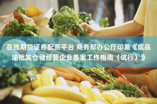 在线期货证券配资平台 商务部办公厅印发《成品油批发仓储经营企业备案工作指南（试行）》