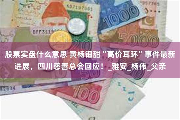 股票实盘什么意思 黄杨钿甜“高价耳环”事件最新进展，四川慈善总会回应！_雅安_杨伟_父亲