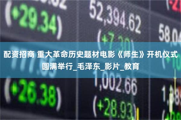 配资招商 重大革命历史题材电影《师生》开机仪式圆满举行_毛泽东_影片_教育