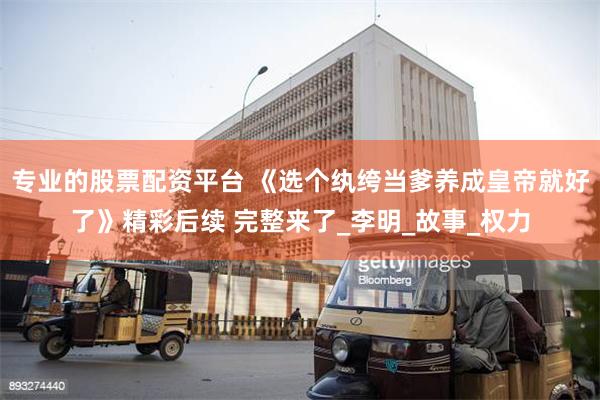专业的股票配资平台 《选个纨绔当爹养成皇帝就好了》精彩后续 完整来了_李明_故事_权力