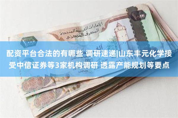配资平台合法的有哪些 调研速递|山东丰元化学接受中信证券等3家机构调研 透露产能规划等要点