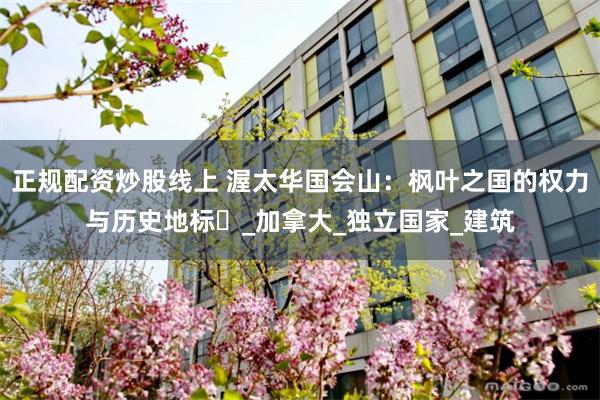 正规配资炒股线上 渥太华国会山：枫叶之国的权力与历史地标​_加拿大_独立国家_建筑