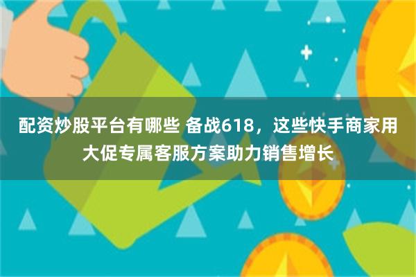 配资炒股平台有哪些 备战618，这些快手商家用大促专属客服方案助力销售增长