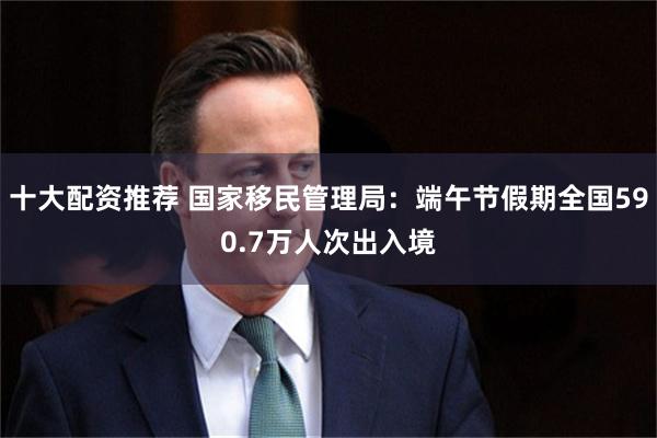 十大配资推荐 国家移民管理局：端午节假期全国590.7万人次出入境