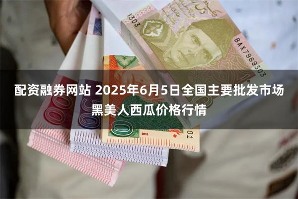 配资融券网站 2025年6月5日全国主要批发市场黑美人西瓜价格行情