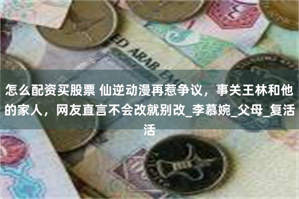 怎么配资买股票 仙逆动漫再惹争议，事关王林和他的家人，网友直言不会改就别改_李慕婉_父母_复活