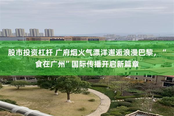 股市投资杠杆 广府烟火气漂洋邂逅浪漫巴黎，“食在广州”国际传播开启新篇章