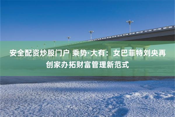 安全配资炒股门户 乘势·大有：女巴菲特刘央再创家办拓财富管理新范式