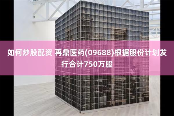 如何炒股配资 再鼎医药(09688)根据股份计划发行合计750万股