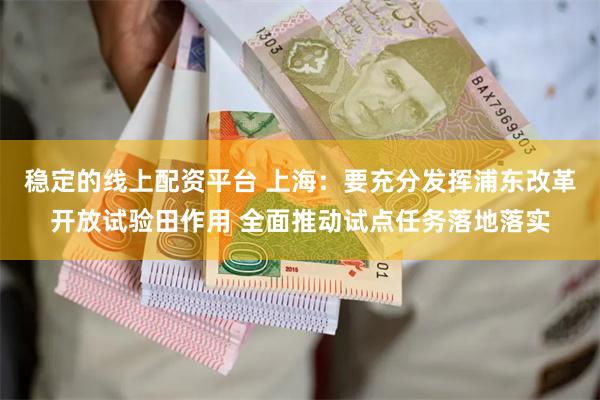 稳定的线上配资平台 上海：要充分发挥浦东改革开放试验田作用 全面推动试点任务落地落实