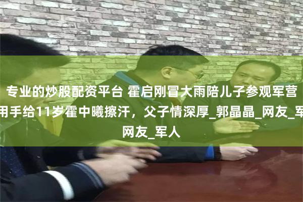 专业的炒股配资平台 霍启刚冒大雨陪儿子参观军营！用手给11岁霍中曦擦汗，父子情深厚_郭晶晶_网友_军人