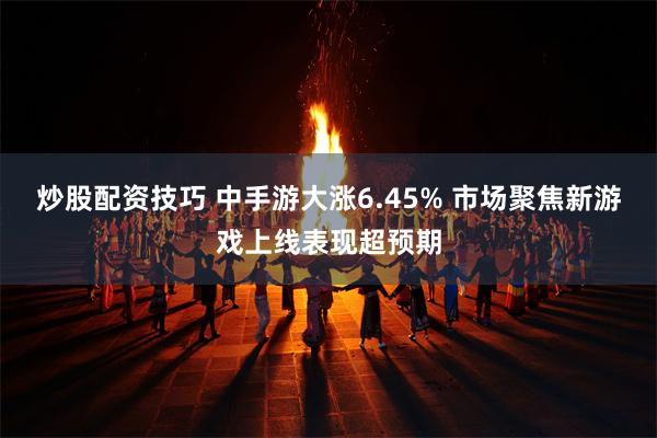 炒股配资技巧 中手游大涨6.45% 市场聚焦新游戏上线表现超预期